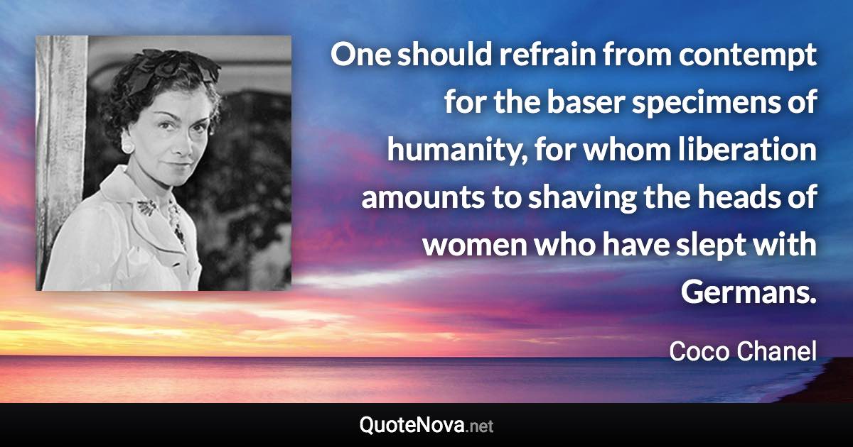 One should refrain from contempt for the baser specimens of humanity, for whom liberation amounts to shaving the heads of women who have slept with Germans. - Coco Chanel quote