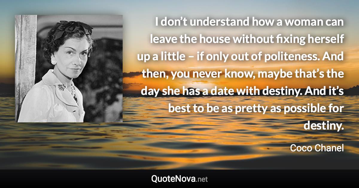 I don’t understand how a woman can leave the house without fixing herself up a little – if only out of politeness. And then, you never know, maybe that’s the day she has a date with destiny. And it’s best to be as pretty as possible for destiny. - Coco Chanel quote