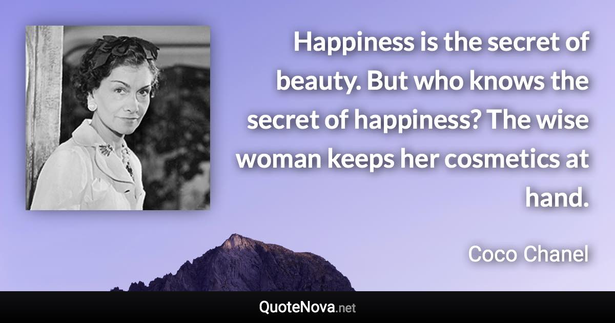 Happiness is the secret of beauty. But who knows the secret of happiness? The wise woman keeps her cosmetics at hand. - Coco Chanel quote