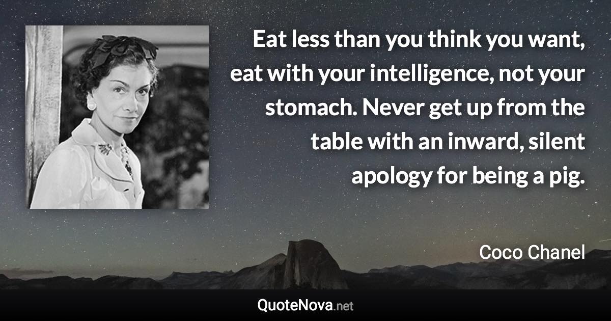 Eat less than you think you want, eat with your intelligence, not your stomach. Never get up from the table with an inward, silent apology for being a pig. - Coco Chanel quote