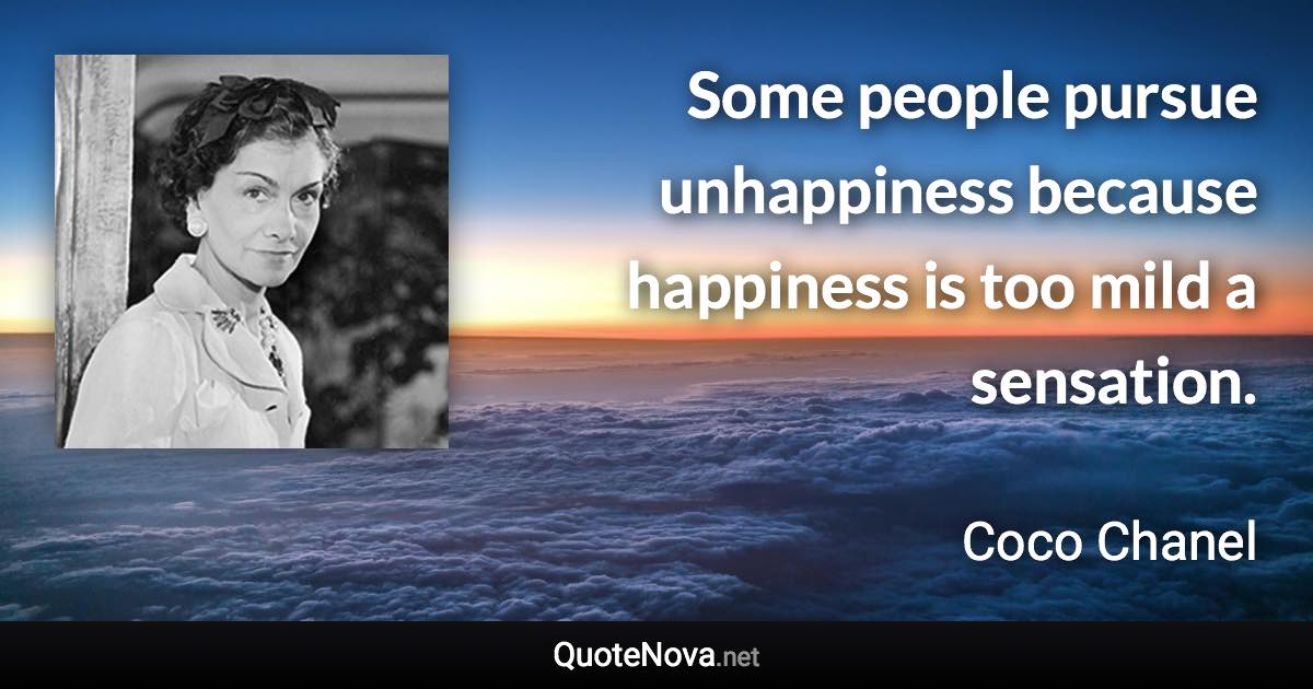 Some people pursue unhappiness because happiness is too mild a sensation. - Coco Chanel quote