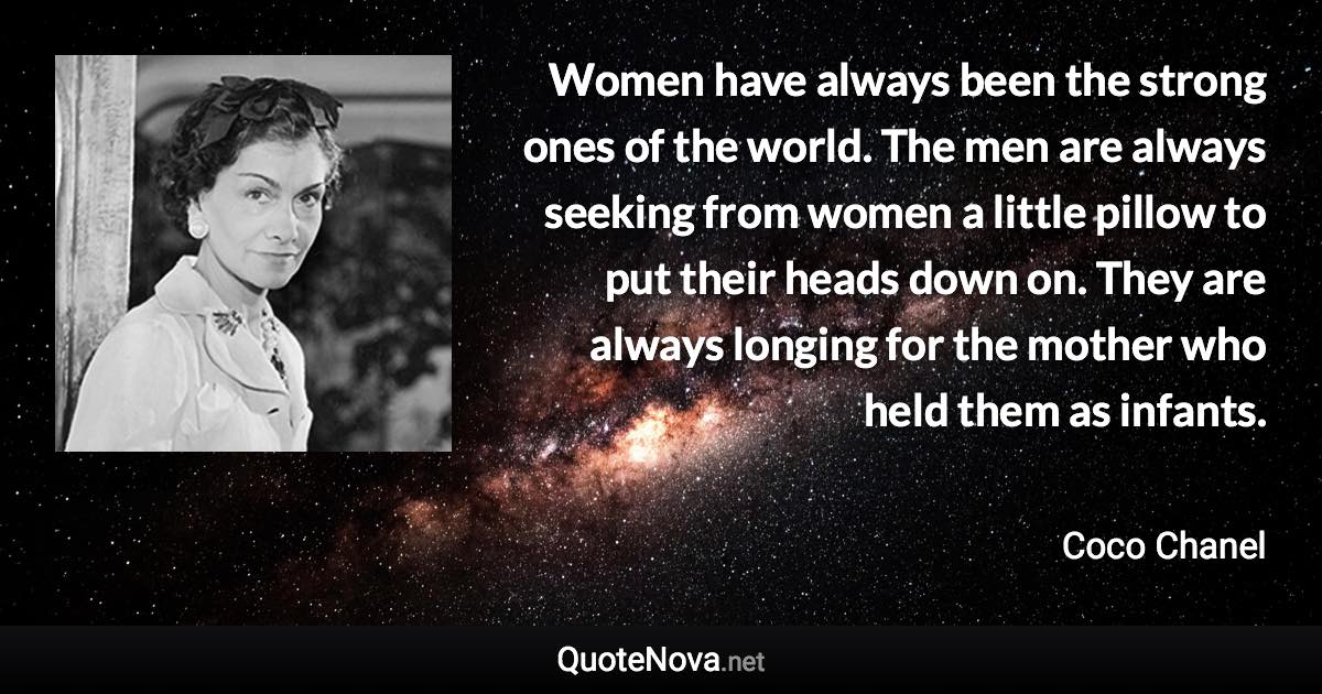 Women have always been the strong ones of the world. The men are always seeking from women a little pillow to put their heads down on. They are always longing for the mother who held them as infants. - Coco Chanel quote