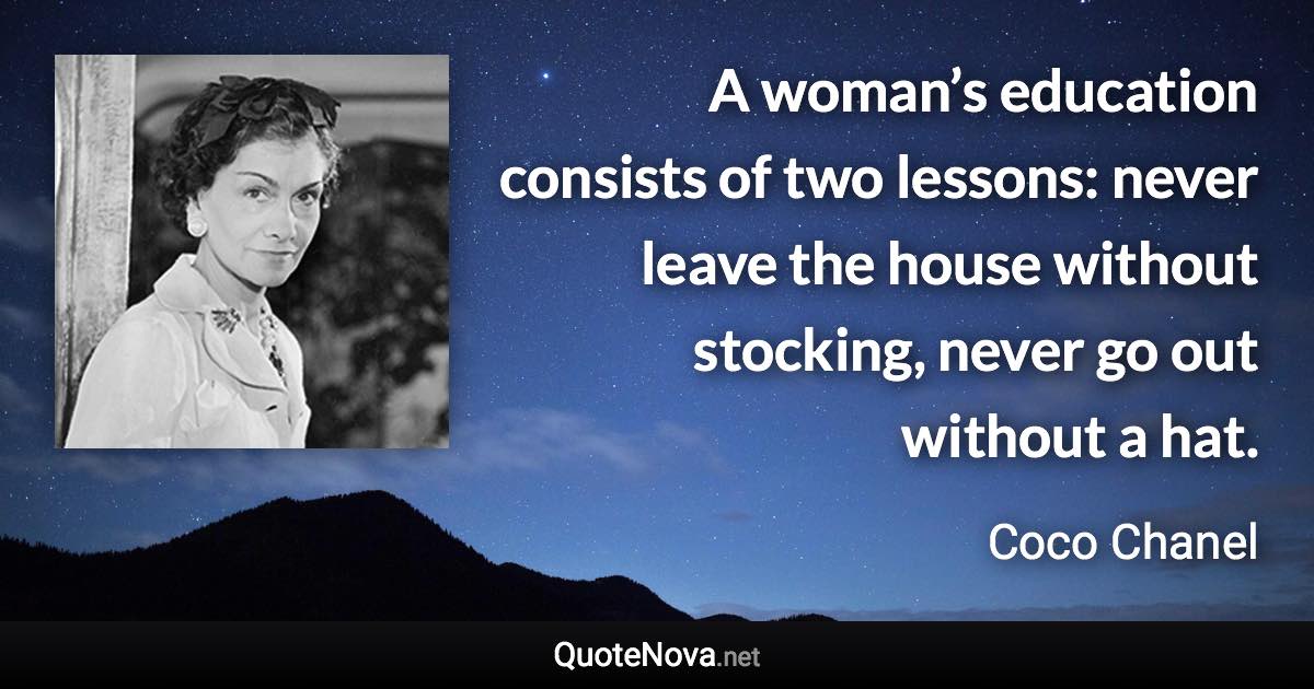 A woman’s education consists of two lessons: never leave the house without stocking, never go out without a hat. - Coco Chanel quote