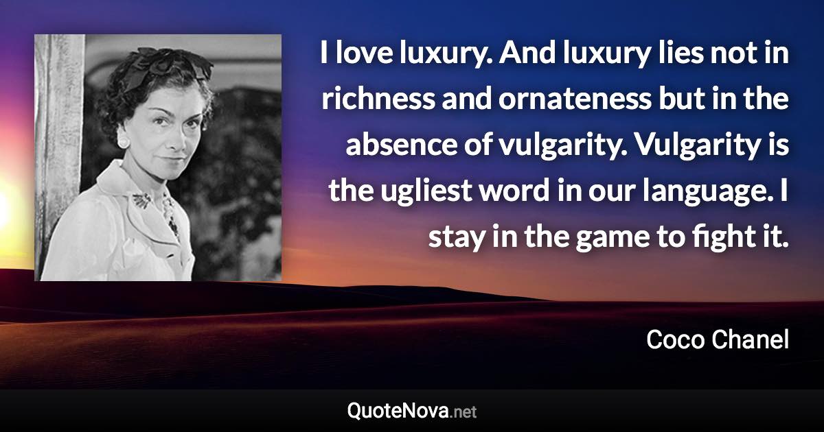 I love luxury. And luxury lies not in richness and ornateness but in the absence of vulgarity. Vulgarity is the ugliest word in our language. I stay in the game to fight it. - Coco Chanel quote