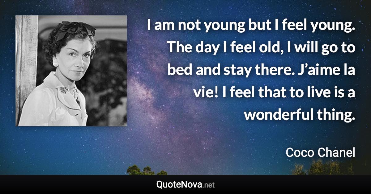 I am not young but I feel young. The day I feel old, I will go to bed and stay there. J’aime la vie! I feel that to live is a wonderful thing. - Coco Chanel quote