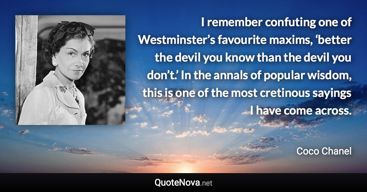 I remember confuting one of Westminster’s favourite maxims, ‘better the devil you know than the devil you don’t.’ In the annals of popular wisdom, this is one of the most cretinous sayings I have come across. - Coco Chanel quote