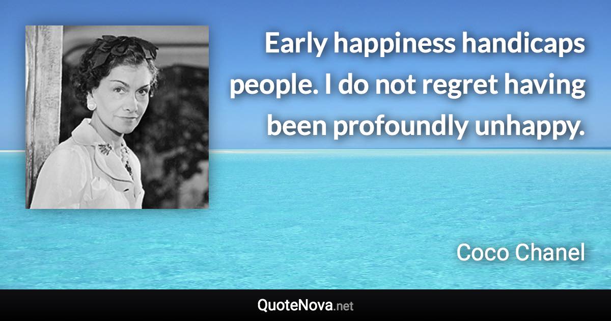 Early happiness handicaps people. I do not regret having been profoundly unhappy. - Coco Chanel quote