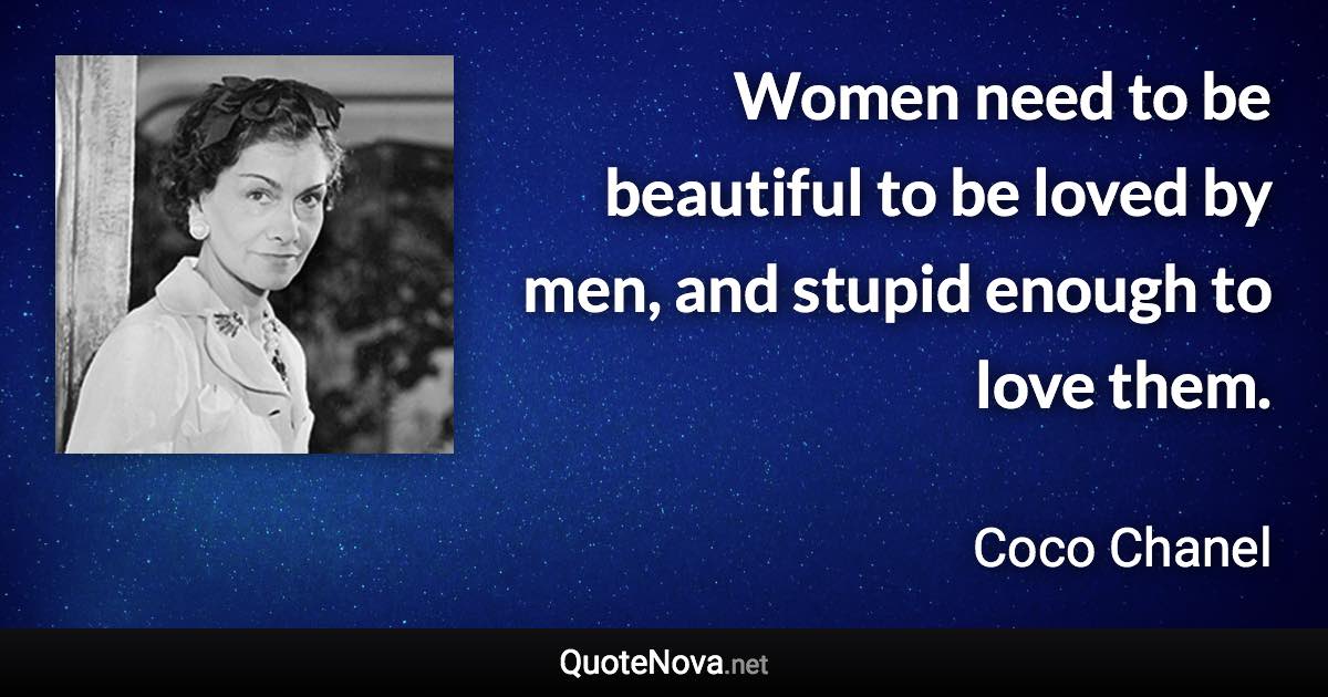 Women need to be beautiful to be loved by men, and stupid enough to love them. - Coco Chanel quote