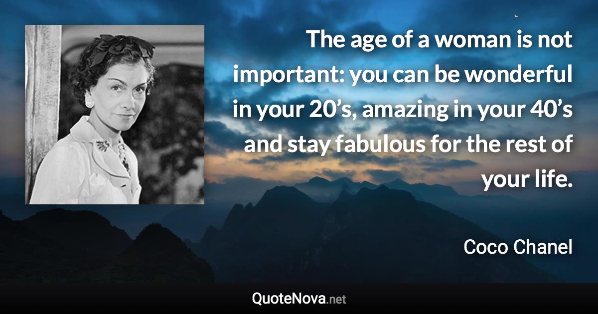 The age of a woman is not important: you can be wonderful in your 20’s, amazing in your 40’s and stay fabulous for the rest of your life. - Coco Chanel quote