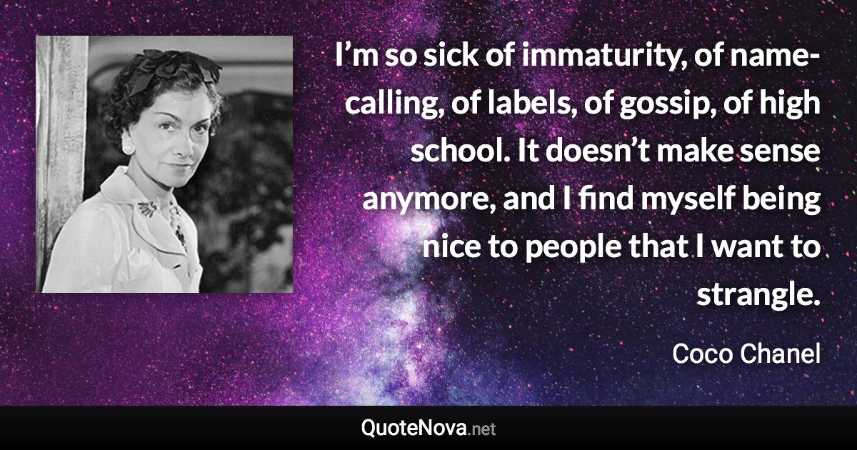 I’m so sick of immaturity, of name-calling, of labels, of gossip, of high school. It doesn’t make sense anymore, and I find myself being nice to people that I want to strangle. - Coco Chanel quote