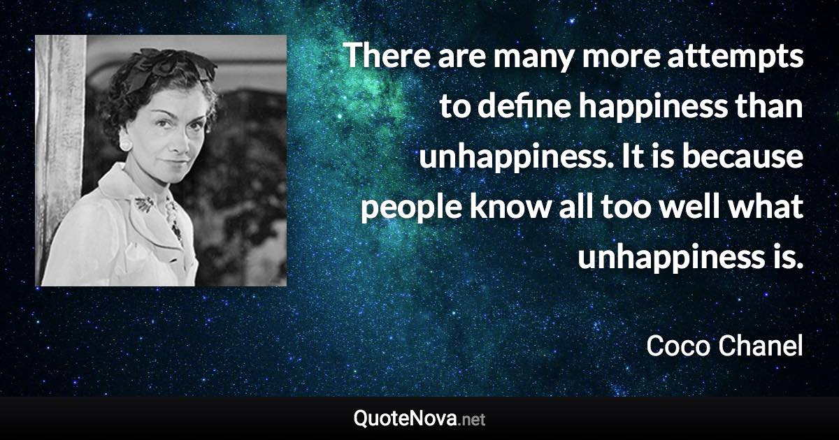 There are many more attempts to define happiness than unhappiness. It is because people know all too well what unhappiness is. - Coco Chanel quote