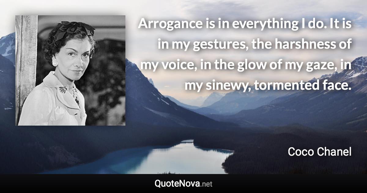 Arrogance is in everything I do. It is in my gestures, the harshness of my voice, in the glow of my gaze, in my sinewy, tormented face. - Coco Chanel quote