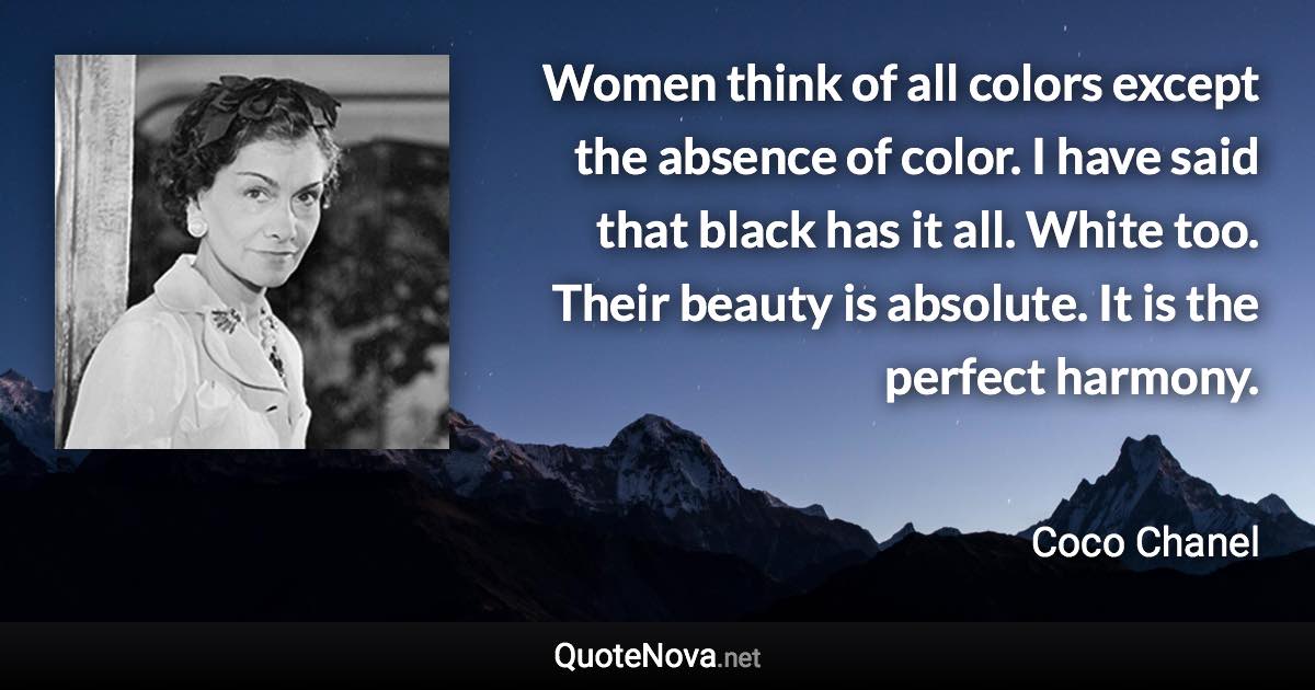 Women think of all colors except the absence of color. I have said that black has it all. White too. Their beauty is absolute. It is the perfect harmony. - Coco Chanel quote