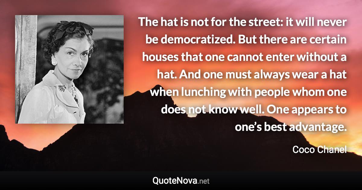 The hat is not for the street: it will never be democratized. But there are certain houses that one cannot enter without a hat. And one must always wear a hat when lunching with people whom one does not know well. One appears to one’s best advantage. - Coco Chanel quote