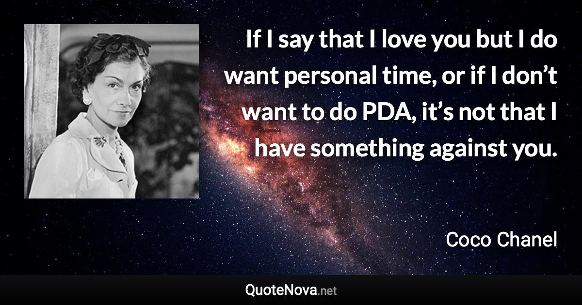 If I say that I love you but I do want personal time, or if I don’t want to do PDA, it’s not that I have something against you. - Coco Chanel quote