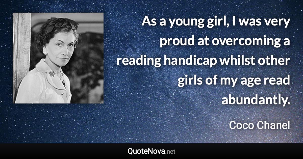 As a young girl, I was very proud at overcoming a reading handicap whilst other girls of my age read abundantly. - Coco Chanel quote