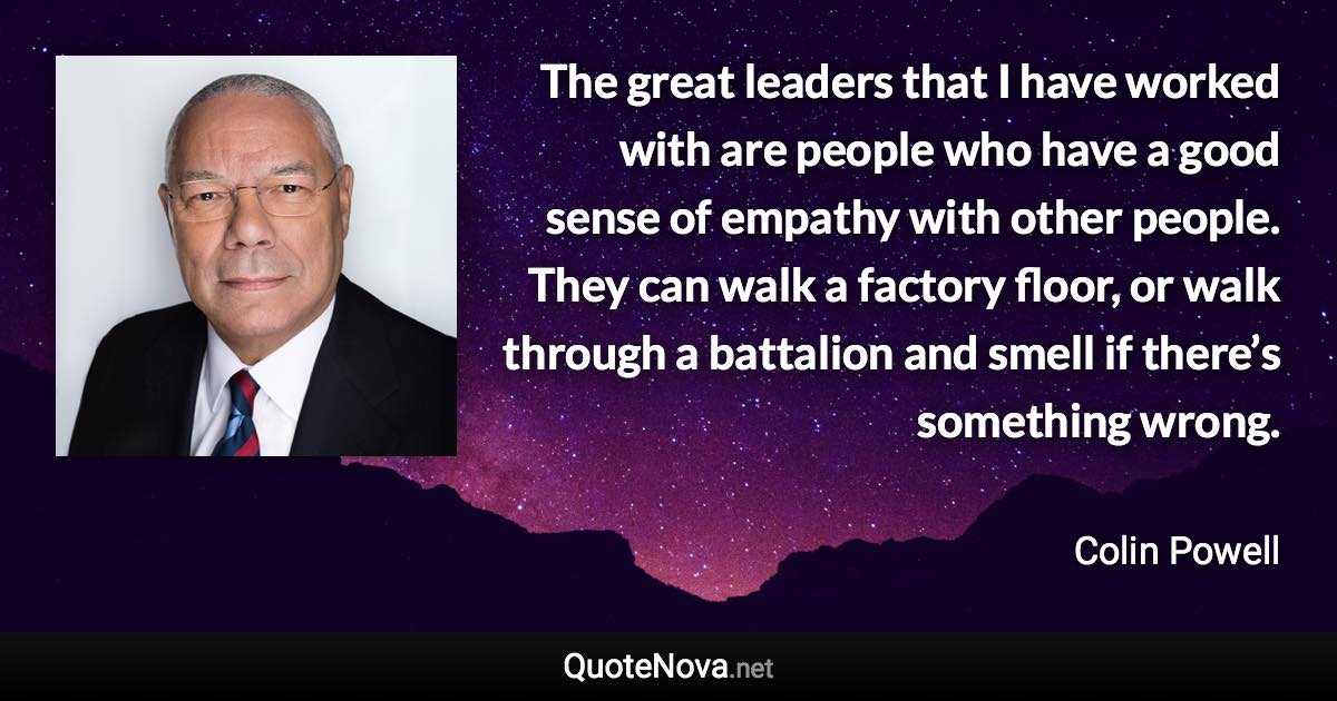 The great leaders that I have worked with are people who have a good sense of empathy with other people. They can walk a factory floor, or walk through a battalion and smell if there’s something wrong. - Colin Powell quote