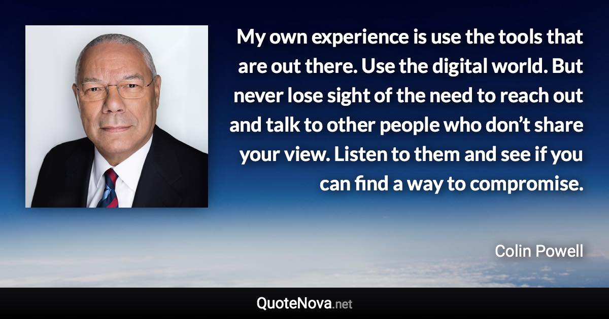 My own experience is use the tools that are out there. Use the digital world. But never lose sight of the need to reach out and talk to other people who don’t share your view. Listen to them and see if you can find a way to compromise. - Colin Powell quote