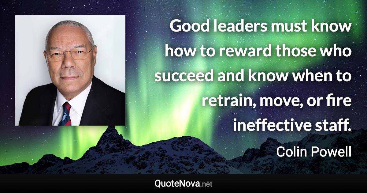 Good leaders must know how to reward those who succeed and know when to retrain, move, or fire ineffective staff. - Colin Powell quote