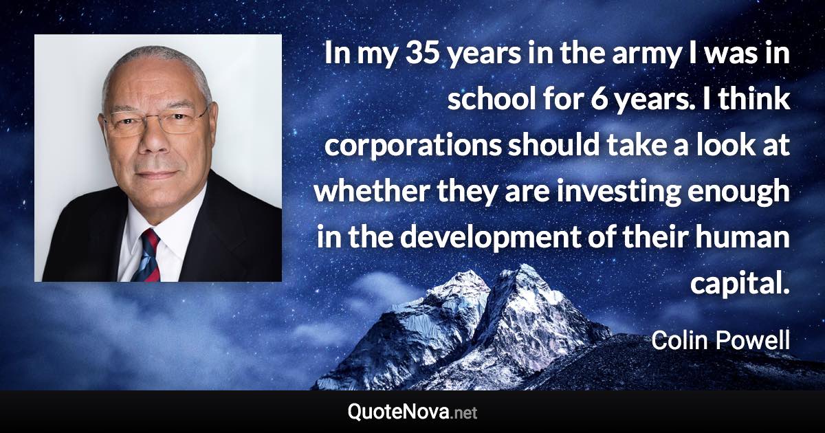 In my 35 years in the army I was in school for 6 years. I think corporations should take a look at whether they are investing enough in the development of their human capital. - Colin Powell quote