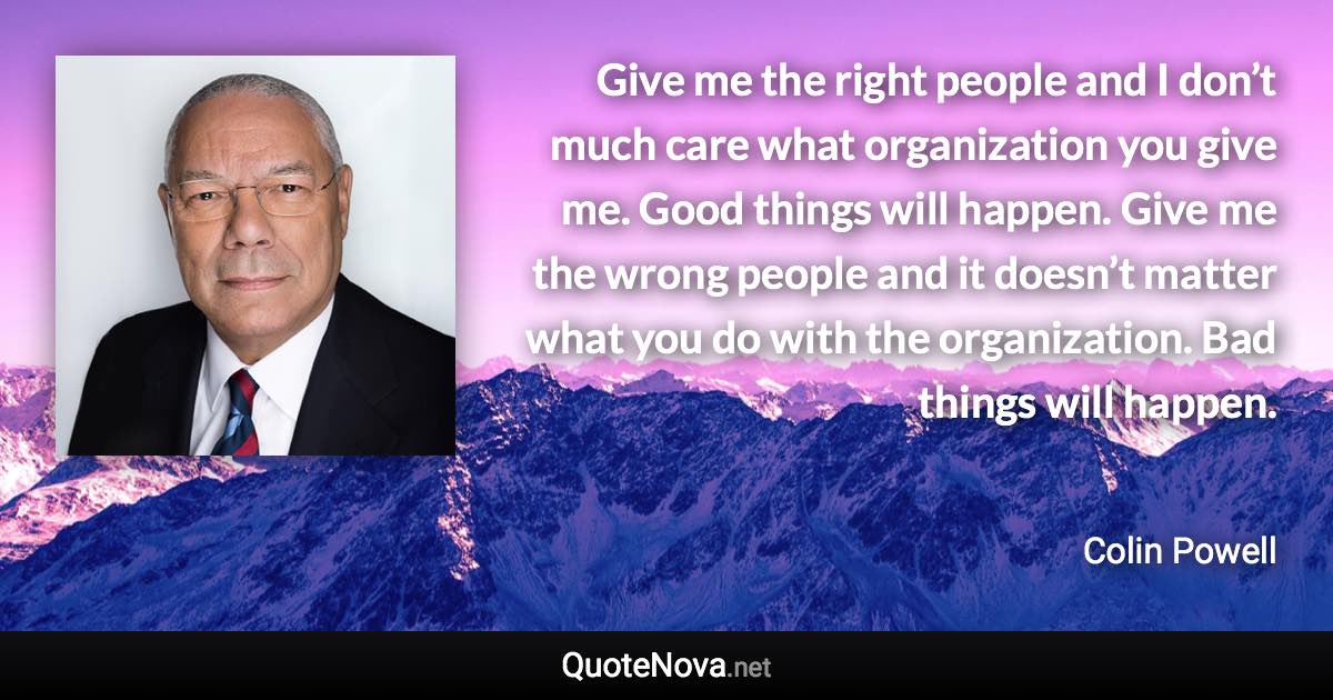 Give me the right people and I don’t much care what organization you give me. Good things will happen. Give me the wrong people and it doesn’t matter what you do with the organization. Bad things will happen. - Colin Powell quote