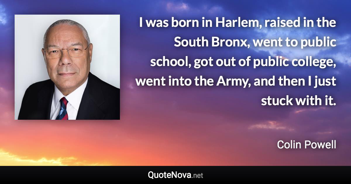 I was born in Harlem, raised in the South Bronx, went to public school, got out of public college, went into the Army, and then I just stuck with it. - Colin Powell quote