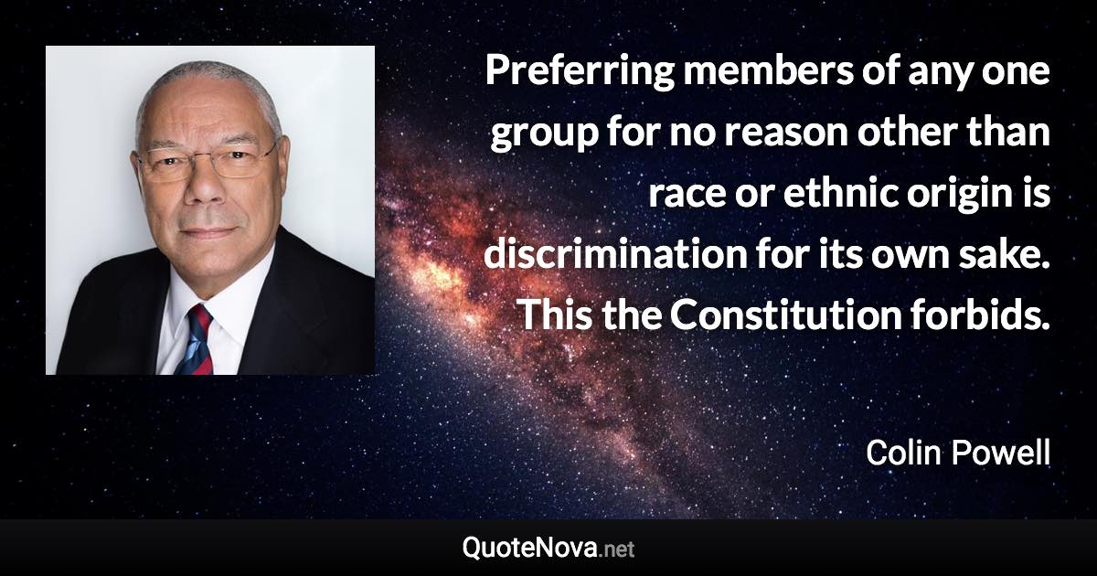 Preferring members of any one group for no reason other than race or ethnic origin is discrimination for its own sake. This the Constitution forbids. - Colin Powell quote