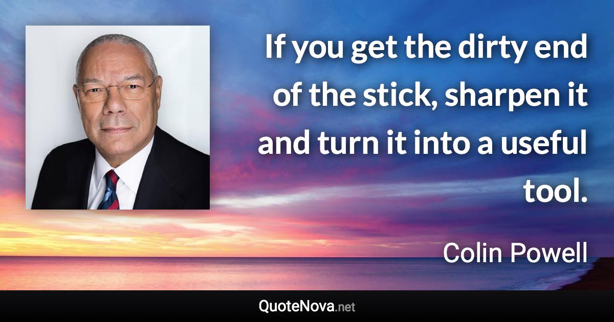 If you get the dirty end of the stick, sharpen it and turn it into a useful tool. - Colin Powell quote