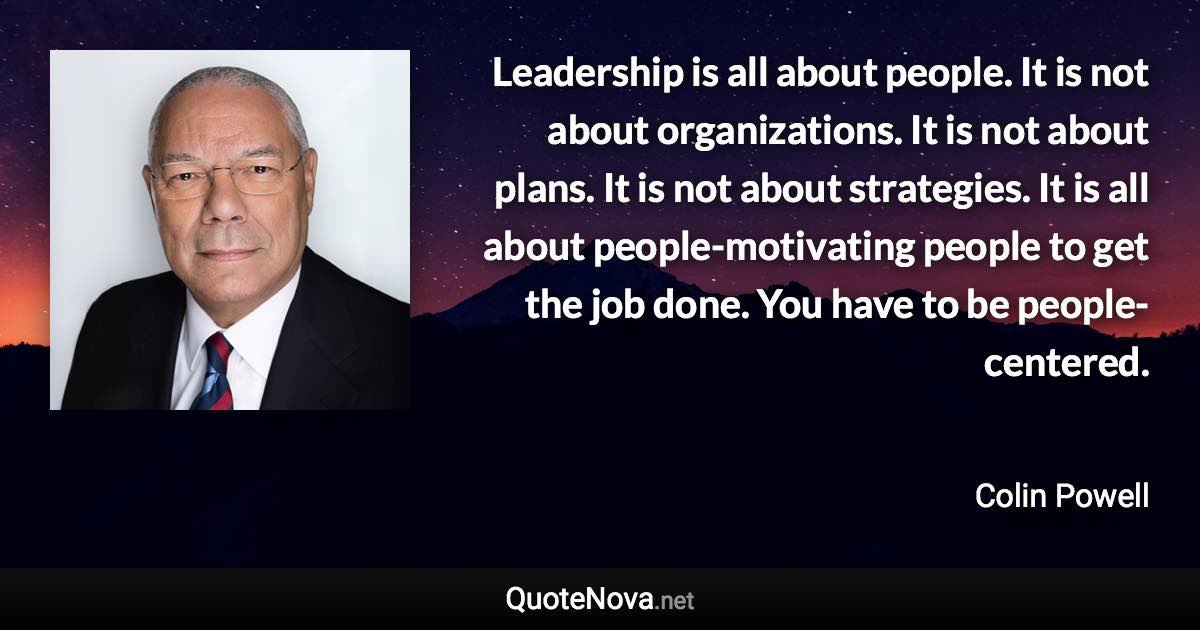 Leadership is all about people. It is not about organizations. It is not about plans. It is not about strategies. It is all about people-motivating people to get the job done. You have to be people-centered. - Colin Powell quote