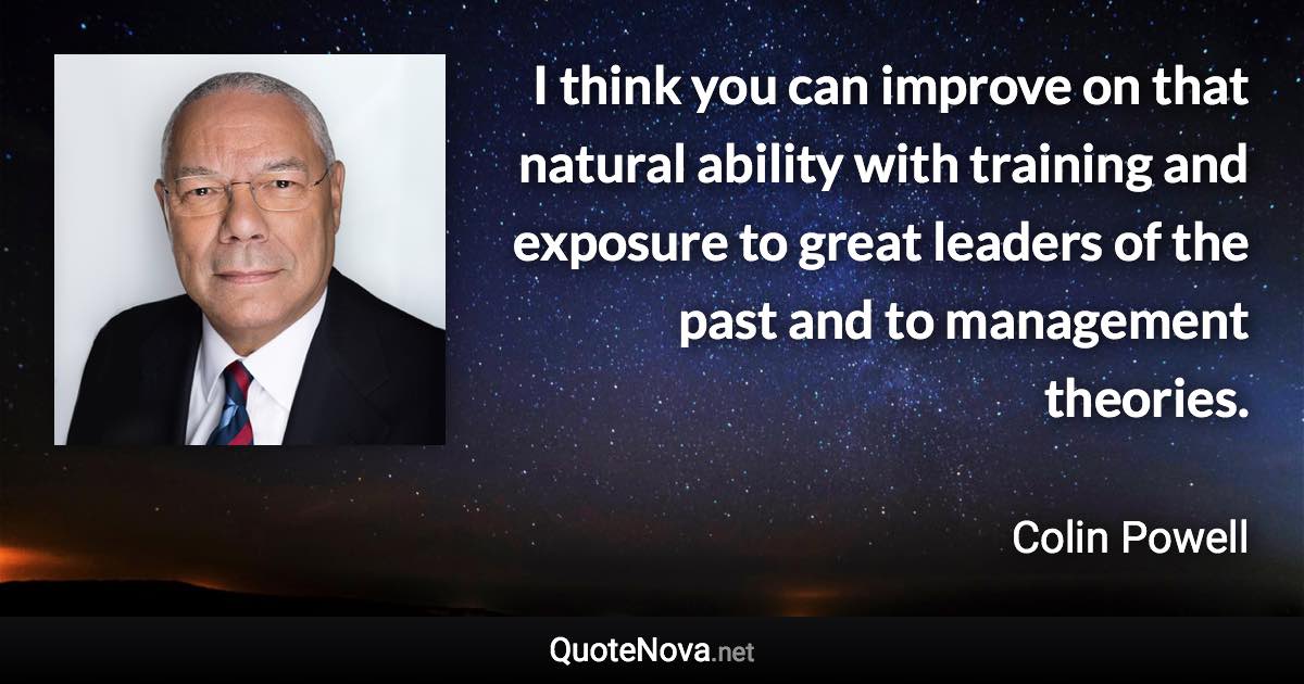 I think you can improve on that natural ability with training and exposure to great leaders of the past and to management theories. - Colin Powell quote