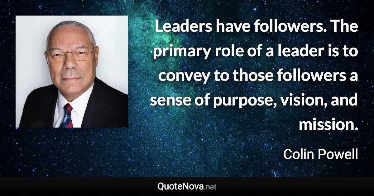 Leaders have followers. The primary role of a leader is to convey to those followers a sense of purpose, vision, and mission. - Colin Powell quote