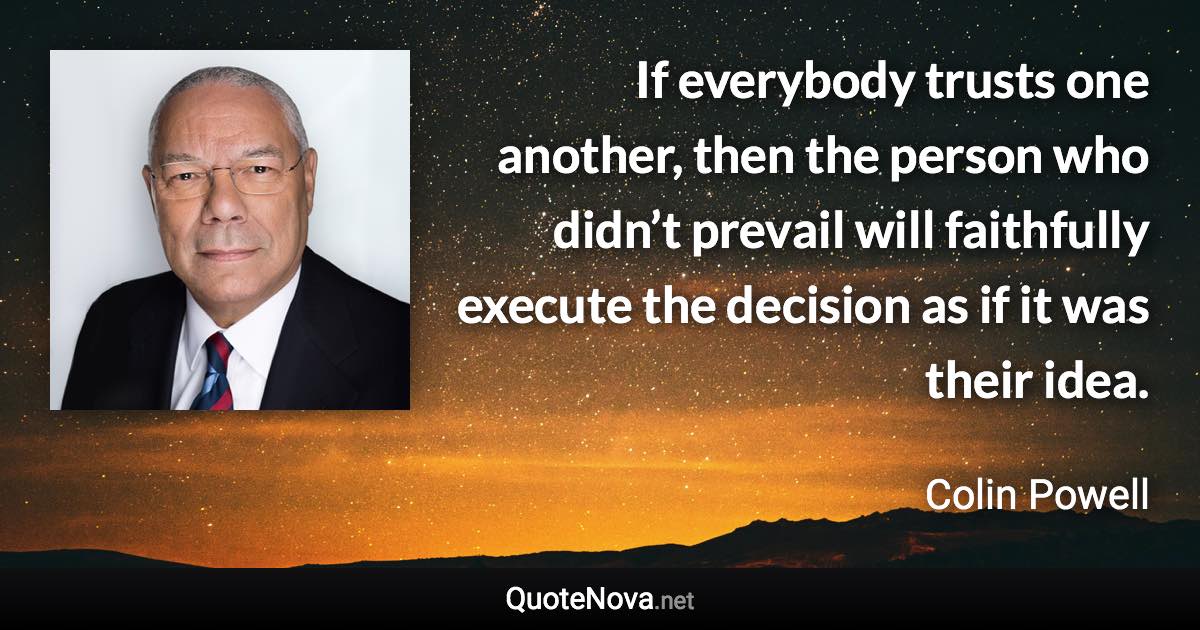 If everybody trusts one another, then the person who didn’t prevail will faithfully execute the decision as if it was their idea. - Colin Powell quote