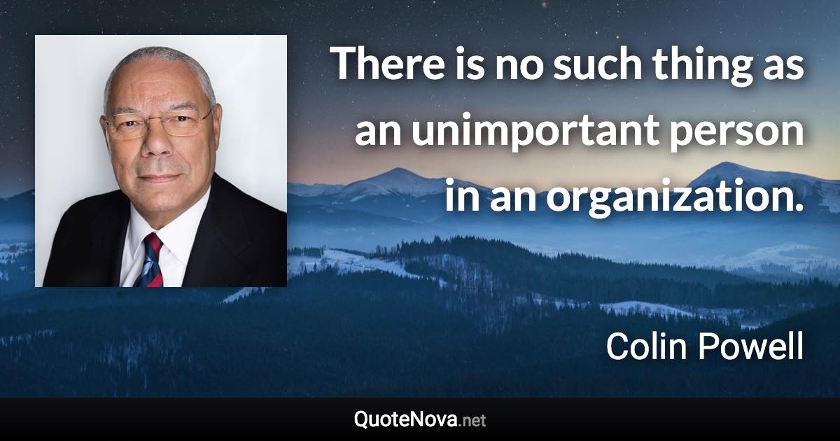 There is no such thing as an unimportant person in an organization. - Colin Powell quote