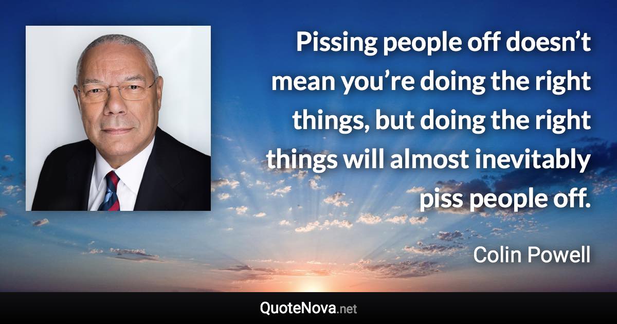 Pissing people off doesn’t mean you’re doing the right things, but doing the right things will almost inevitably piss people off. - Colin Powell quote