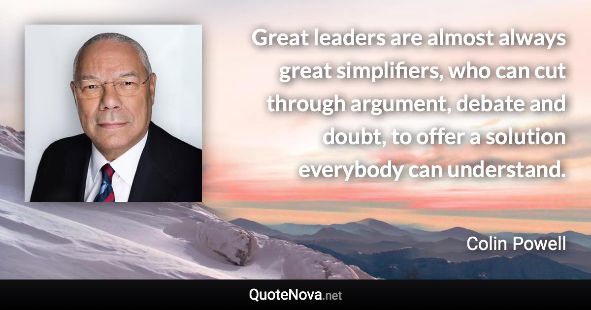 Great leaders are almost always great simplifiers, who can cut through argument, debate and doubt, to offer a solution everybody can understand. - Colin Powell quote