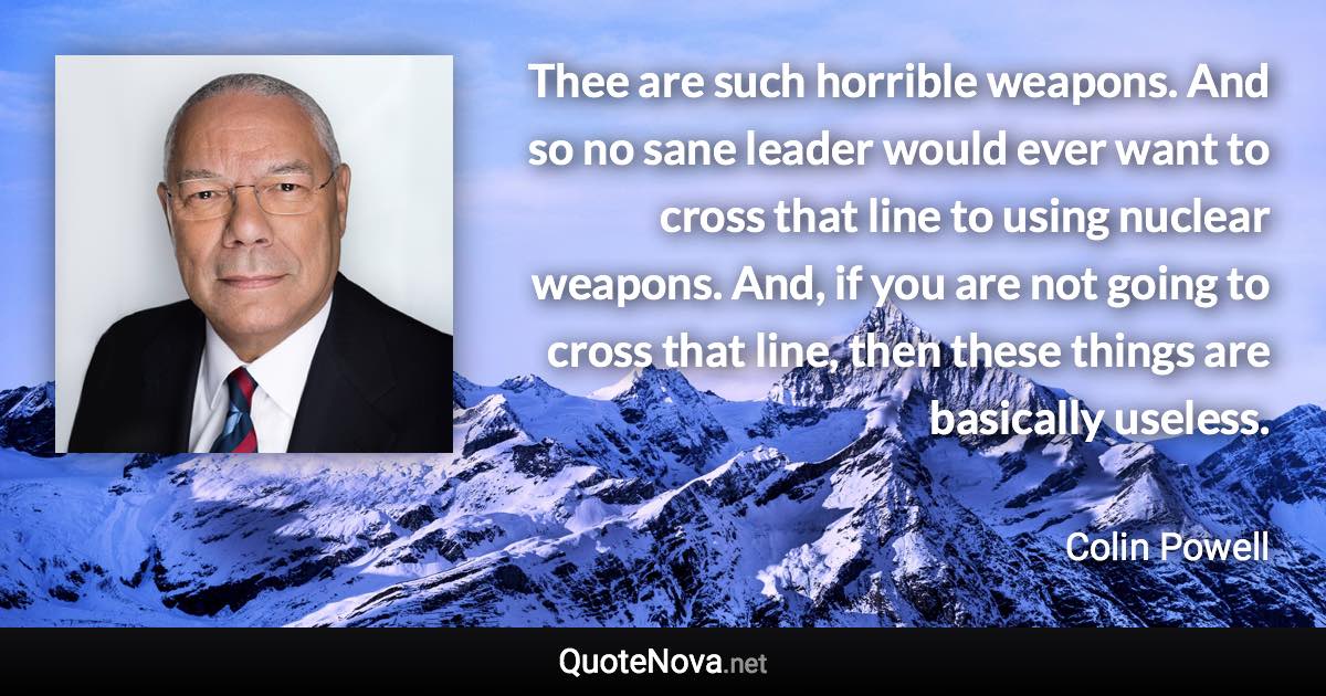 Thee are such horrible weapons. And so no sane leader would ever want to cross that line to using nuclear weapons. And, if you are not going to cross that line, then these things are basically useless. - Colin Powell quote