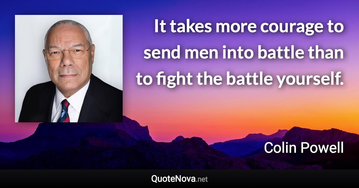 It takes more courage to send men into battle than to fight the battle yourself. - Colin Powell quote