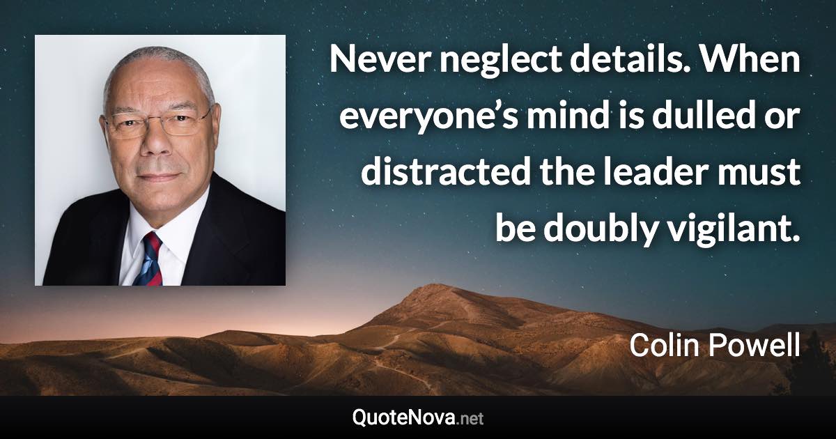 Never neglect details. When everyone’s mind is dulled or distracted the leader must be doubly vigilant. - Colin Powell quote