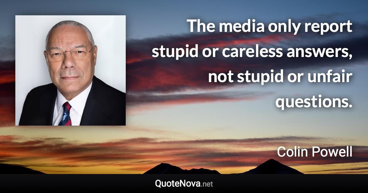 The media only report stupid or careless answers, not stupid or unfair questions. - Colin Powell quote