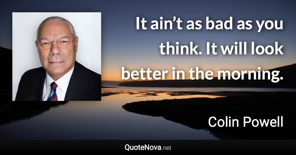 It ain’t as bad as you think. It will look better in the morning. - Colin Powell quote