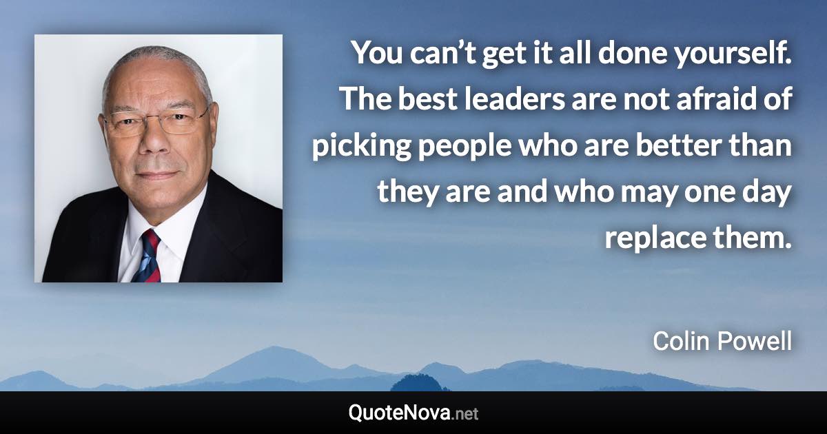 You can’t get it all done yourself. The best leaders are not afraid of picking people who are better than they are and who may one day replace them. - Colin Powell quote