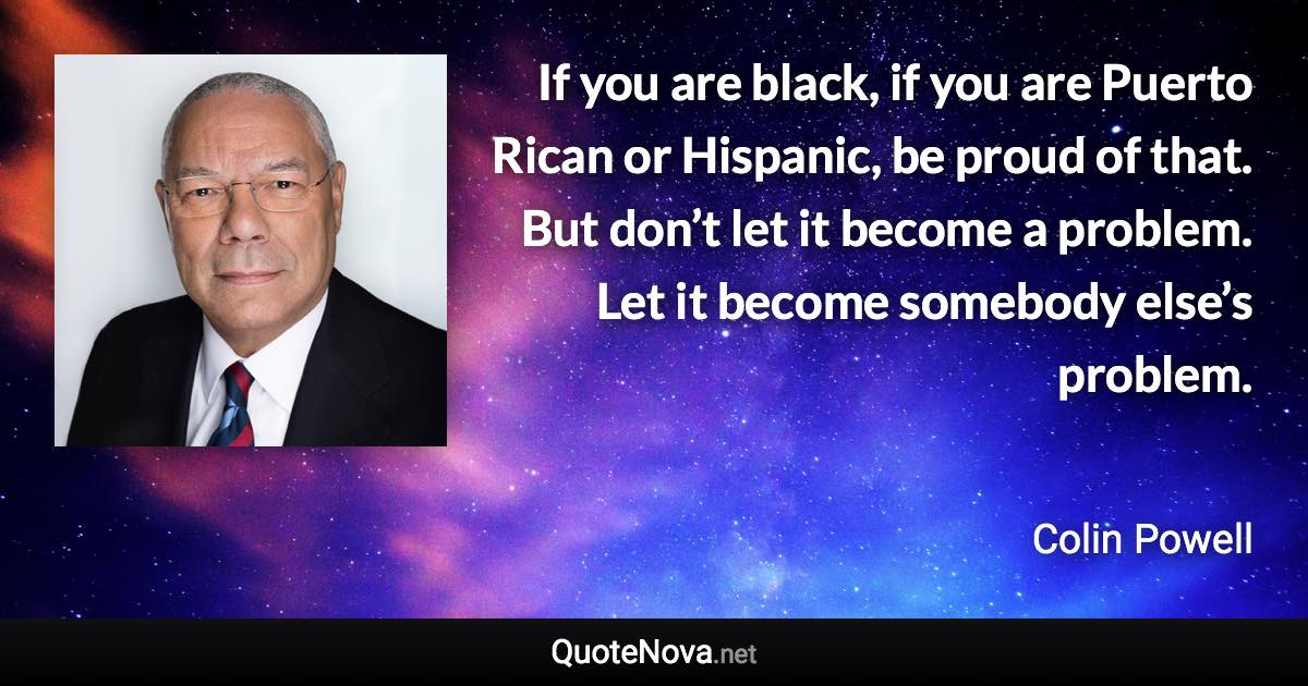 If you are black, if you are Puerto Rican or Hispanic, be proud of that. But don’t let it become a problem. Let it become somebody else’s problem. - Colin Powell quote