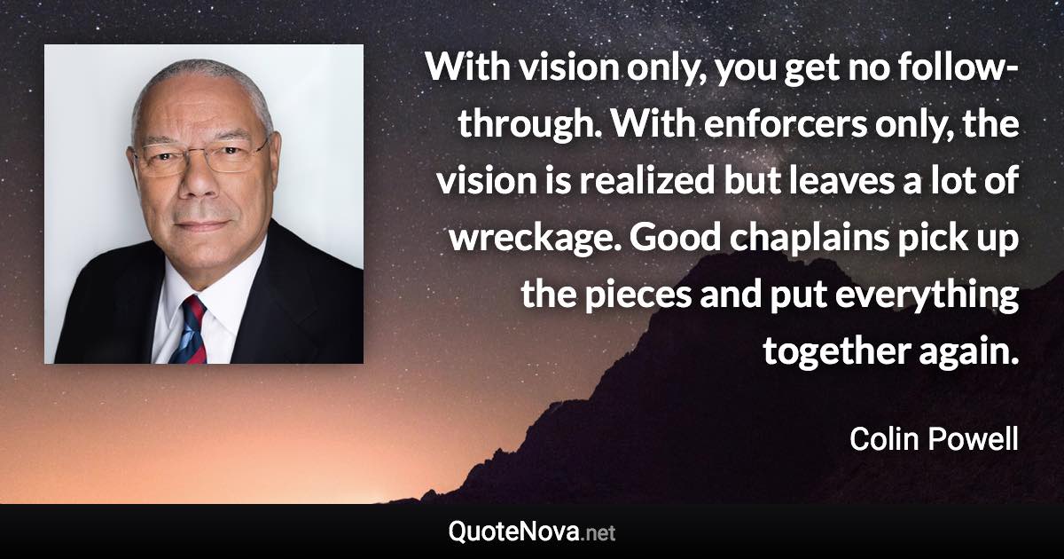 With vision only, you get no follow-through. With enforcers only, the vision is realized but leaves a lot of wreckage. Good chaplains pick up the pieces and put everything together again. - Colin Powell quote