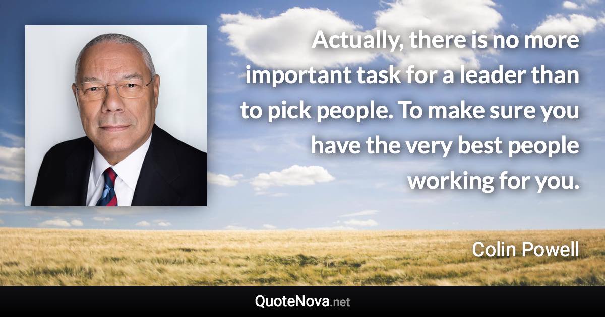 Actually, there is no more important task for a leader than to pick people. To make sure you have the very best people working for you. - Colin Powell quote