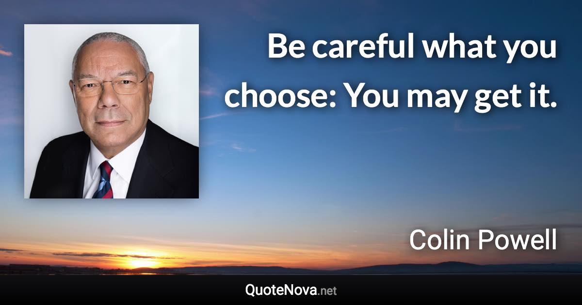 Be careful what you choose: You may get it. - Colin Powell quote