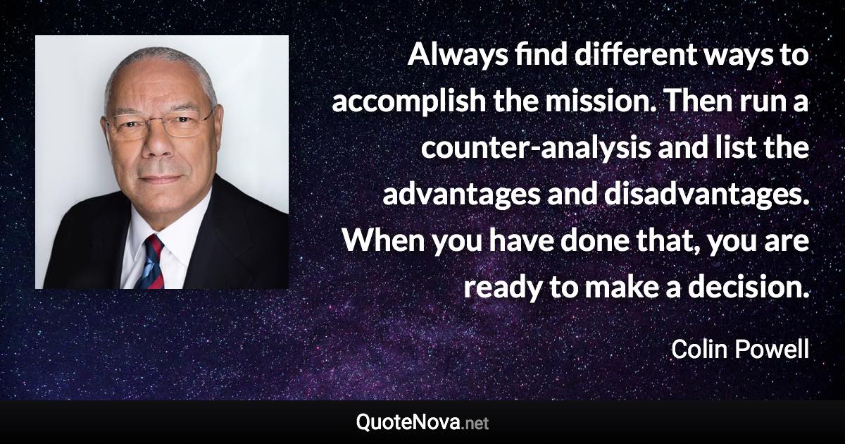 Always find different ways to accomplish the mission. Then run a counter-analysis and list the advantages and disadvantages. When you have done that, you are ready to make a decision. - Colin Powell quote