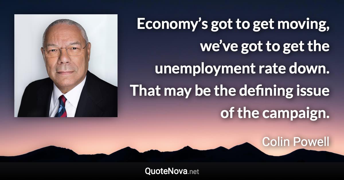 Economy’s got to get moving, we’ve got to get the unemployment rate down. That may be the defining issue of the campaign. - Colin Powell quote