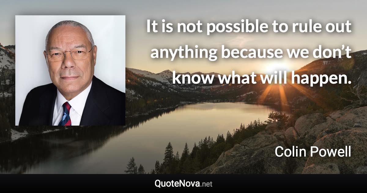 It is not possible to rule out anything because we don’t know what will happen. - Colin Powell quote