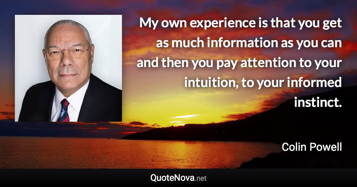 My own experience is that you get as much information as you can and then you pay attention to your intuition, to your informed instinct. - Colin Powell quote