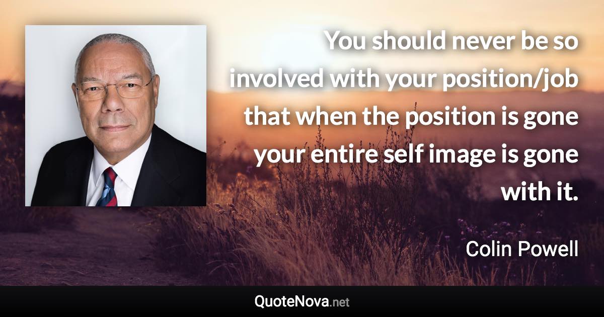 You should never be so involved with your position/job that when the position is gone your entire self image is gone with it. - Colin Powell quote